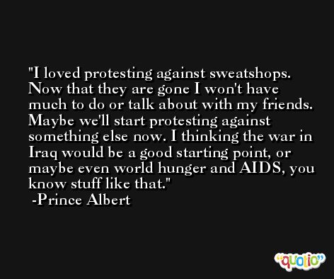 I loved protesting against sweatshops. Now that they are gone I won't have much to do or talk about with my friends. Maybe we'll start protesting against something else now. I thinking the war in Iraq would be a good starting point, or maybe even world hunger and AIDS, you know stuff like that. -Prince Albert