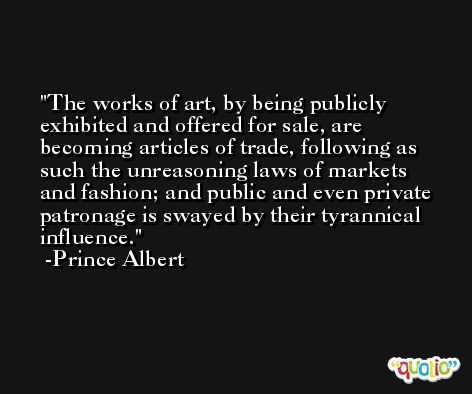 The works of art, by being publicly exhibited and offered for sale, are becoming articles of trade, following as such the unreasoning laws of markets and fashion; and public and even private patronage is swayed by their tyrannical influence. -Prince Albert