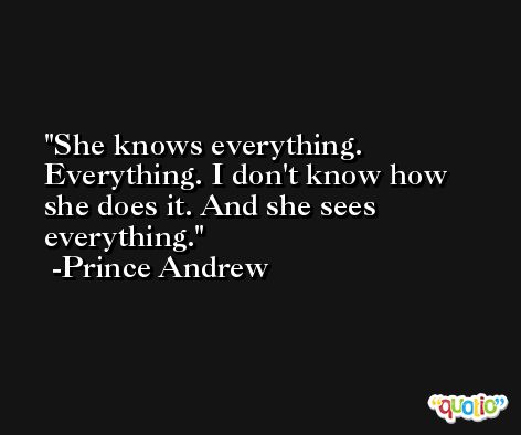 She knows everything. Everything. I don't know how she does it. And she sees everything. -Prince Andrew