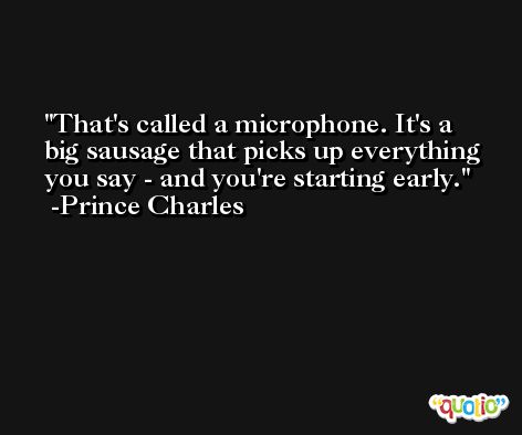 That's called a microphone. It's a big sausage that picks up everything you say - and you're starting early. -Prince Charles
