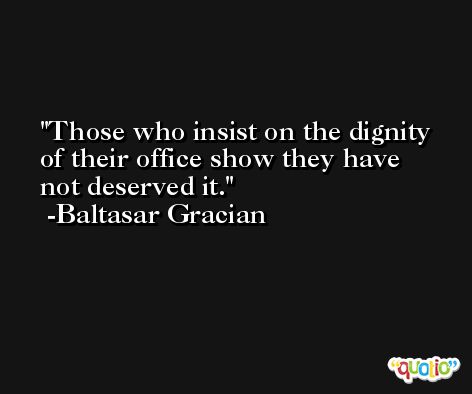 Those who insist on the dignity of their office show they have not deserved it. -Baltasar Gracian