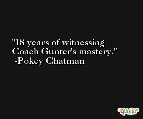 18 years of witnessing Coach Gunter's mastery. -Pokey Chatman