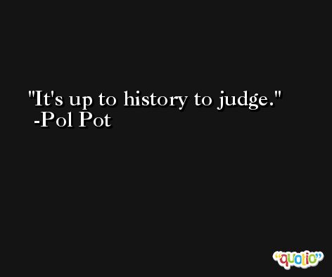 It's up to history to judge. -Pol Pot
