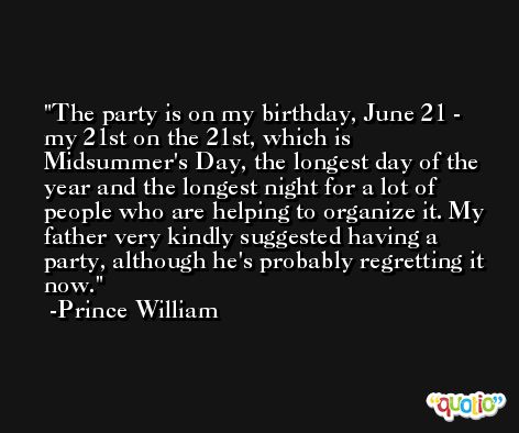 The party is on my birthday, June 21 - my 21st on the 21st, which is Midsummer's Day, the longest day of the year and the longest night for a lot of people who are helping to organize it. My father very kindly suggested having a party, although he's probably regretting it now. -Prince William