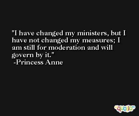 I have changed my ministers, but I have not changed my measures; I am still for moderation and will govern by it. -Princess Anne