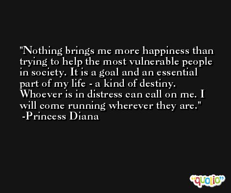 Nothing brings me more happiness than trying to help the most vulnerable people in society. It is a goal and an essential part of my life - a kind of destiny. Whoever is in distress can call on me. I will come running wherever they are. -Princess Diana