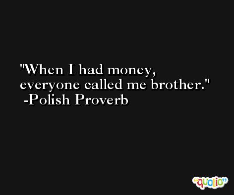 When I had money, everyone called me brother. -Polish Proverb