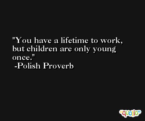 You have a lifetime to work, but children are only young once. -Polish Proverb