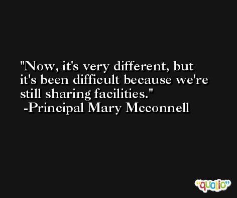 Now, it's very different, but it's been difficult because we're still sharing facilities. -Principal Mary Mcconnell
