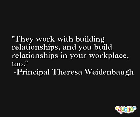 They work with building relationships, and you build relationships in your workplace, too. -Principal Theresa Weidenbaugh