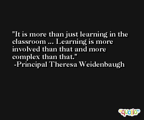 It is more than just learning in the classroom ... Learning is more involved than that and more complex than that. -Principal Theresa Weidenbaugh