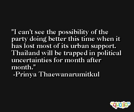 I can't see the possibility of the party doing better this time when it has lost most of its urban support. Thailand will be trapped in political uncertainties for month after month. -Prinya Thaewanarumitkul