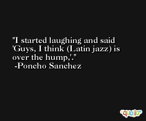 I started laughing and said 'Guys, I think (Latin jazz) is over the hump,'. -Poncho Sanchez