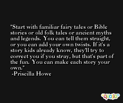 Start with familiar fairy tales or Bible stories or old folk tales or ancient myths and legends. You can tell them straight, or you can add your own twists. If it's a story kids already know, they'll try to correct you if you stray, but that's part of the fun. You can make each story your own. -Priscilla Howe