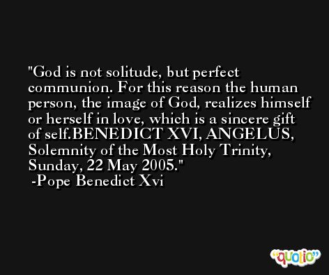 God is not solitude, but perfect communion. For this reason the human person, the image of God, realizes himself or herself in love, which is a sincere gift of self.BENEDICT XVI, ANGELUS, Solemnity of the Most Holy Trinity, Sunday, 22 May 2005. -Pope Benedict Xvi