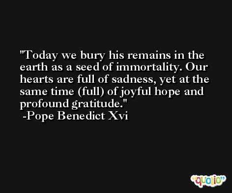 Today we bury his remains in the earth as a seed of immortality. Our hearts are full of sadness, yet at the same time (full) of joyful hope and profound gratitude. -Pope Benedict Xvi