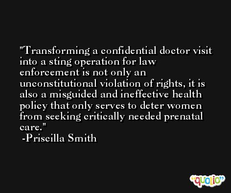 Transforming a confidential doctor visit into a sting operation for law enforcement is not only an unconstitutional violation of rights, it is also a misguided and ineffective health policy that only serves to deter women from seeking critically needed prenatal care. -Priscilla Smith