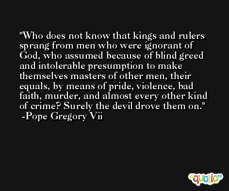 Who does not know that kings and rulers sprang from men who were ignorant of God, who assumed because of blind greed and intolerable presumption to make themselves masters of other men, their equals, by means of pride, violence, bad faith, murder, and almost every other kind of crime? Surely the devil drove them on. -Pope Gregory Vii