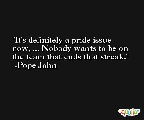It's definitely a pride issue now, ... Nobody wants to be on the team that ends that streak. -Pope John