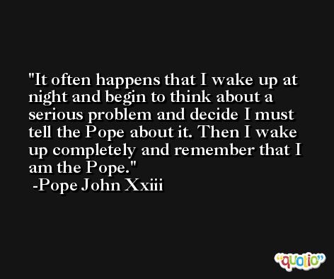 It often happens that I wake up at night and begin to think about a serious problem and decide I must tell the Pope about it. Then I wake up completely and remember that I am the Pope. -Pope John Xxiii