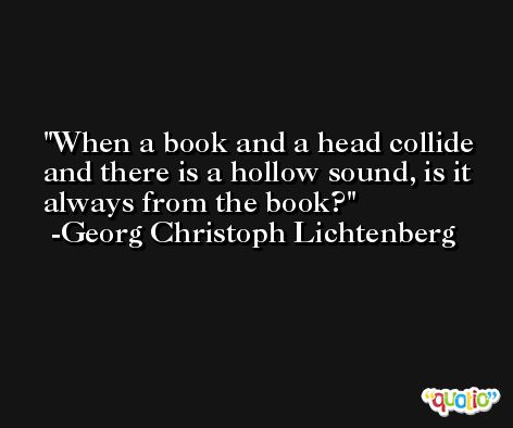 When a book and a head collide and there is a hollow sound, is it always from the book? -Georg Christoph Lichtenberg