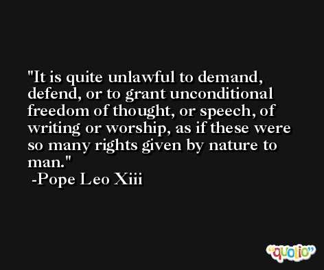 It is quite unlawful to demand, defend, or to grant unconditional freedom of thought, or speech, of writing or worship, as if these were so many rights given by nature to man. -Pope Leo Xiii
