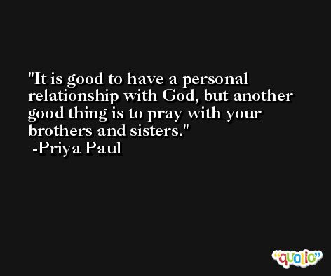 It is good to have a personal relationship with God, but another good thing is to pray with your brothers and sisters. -Priya Paul