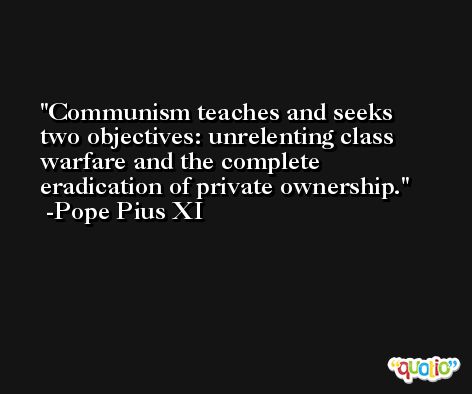 Communism teaches and seeks two objectives: unrelenting class warfare and the complete eradication of private ownership. -Pope Pius XI