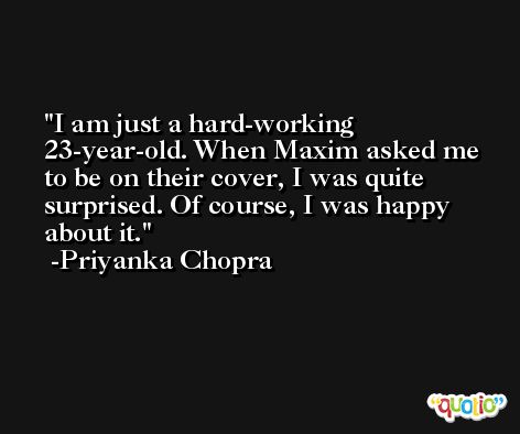 I am just a hard-working 23-year-old. When Maxim asked me to be on their cover, I was quite surprised. Of course, I was happy about it. -Priyanka Chopra