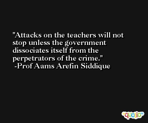 Attacks on the teachers will not stop unless the government dissociates itself from the perpetrators of the crime. -Prof Aams Arefin Siddique