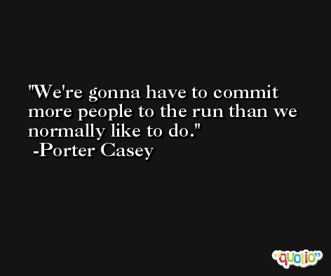 We're gonna have to commit more people to the run than we normally like to do. -Porter Casey