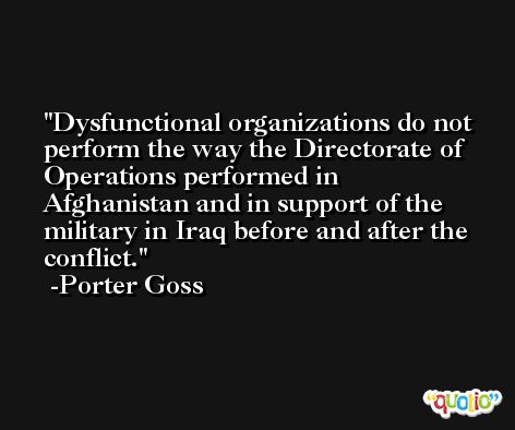 Dysfunctional organizations do not perform the way the Directorate of Operations performed in Afghanistan and in support of the military in Iraq before and after the conflict. -Porter Goss