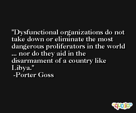 Dysfunctional organizations do not take down or eliminate the most dangerous proliferators in the world ... nor do they aid in the disarmament of a country like Libya. -Porter Goss