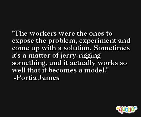 The workers were the ones to expose the problem, experiment and come up with a solution. Sometimes it's a matter of jerry-rigging something, and it actually works so well that it becomes a model. -Portia James