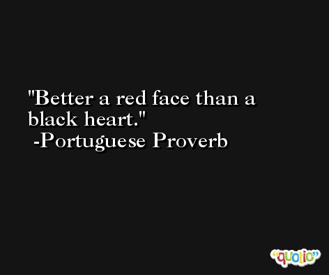 Better a red face than a black heart. -Portuguese Proverb