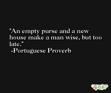 An empty purse and a new house make a man wise, but too late. -Portuguese Proverb