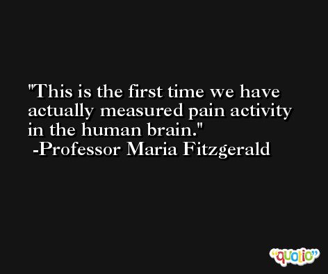 This is the first time we have actually measured pain activity in the human brain. -Professor Maria Fitzgerald