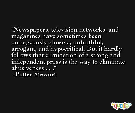 Newspapers, television networks, and magazines have sometimes been outrageously abusive, untruthful, arrogant, and hypocritical. But it hardly follows that elimination of a strong and independent press is the way to eliminate abusiveness . . . -Potter Stewart