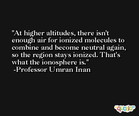 At higher altitudes, there isn't enough air for ionized molecules to combine and become neutral again, so the region stays ionized. That's what the ionosphere is. -Professor Umran Inan