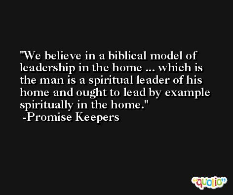 We believe in a biblical model of leadership in the home ... which is the man is a spiritual leader of his home and ought to lead by example spiritually in the home. -Promise Keepers