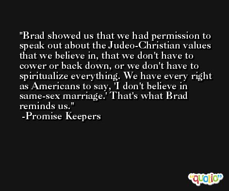 Brad showed us that we had permission to speak out about the Judeo-Christian values that we believe in, that we don't have to cower or back down, or we don't have to spiritualize everything. We have every right as Americans to say, 'I don't believe in same-sex marriage.' That's what Brad reminds us. -Promise Keepers