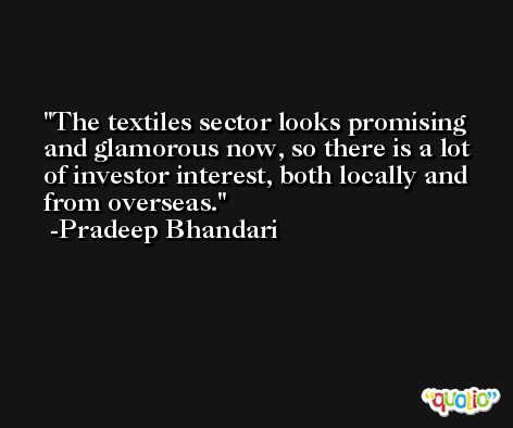 The textiles sector looks promising and glamorous now, so there is a lot of investor interest, both locally and from overseas. -Pradeep Bhandari