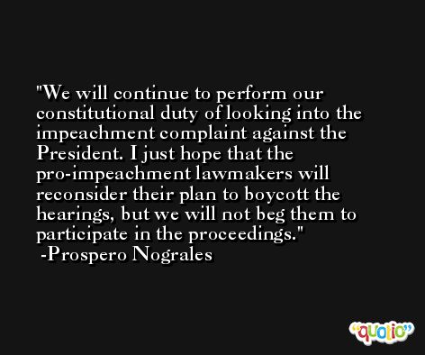 We will continue to perform our constitutional duty of looking into the impeachment complaint against the President. I just hope that the pro-impeachment lawmakers will reconsider their plan to boycott the hearings, but we will not beg them to participate in the proceedings. -Prospero Nograles