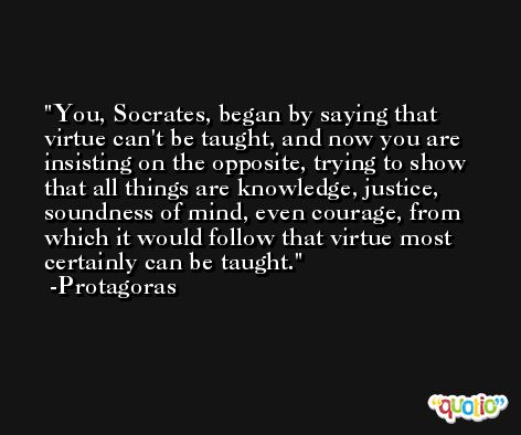 You, Socrates, began by saying that virtue can't be taught, and now you are insisting on the opposite, trying to show that all things are knowledge, justice, soundness of mind, even courage, from which it would follow that virtue most certainly can be taught. -Protagoras