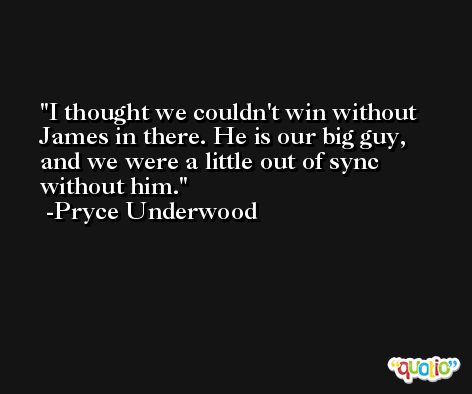 I thought we couldn't win without James in there. He is our big guy, and we were a little out of sync without him. -Pryce Underwood