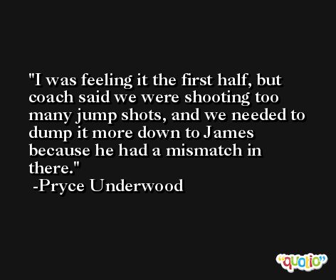I was feeling it the first half, but coach said we were shooting too many jump shots, and we needed to dump it more down to James because he had a mismatch in there. -Pryce Underwood