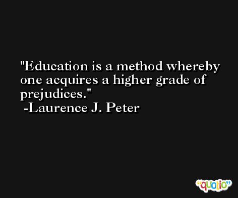 Education is a method whereby one acquires a higher grade of prejudices. -Laurence J. Peter
