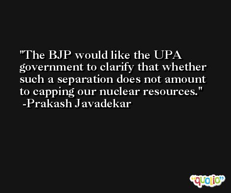 The BJP would like the UPA government to clarify that whether such a separation does not amount to capping our nuclear resources. -Prakash Javadekar