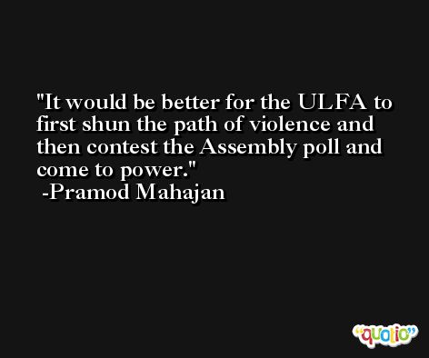 It would be better for the ULFA to first shun the path of violence and then contest the Assembly poll and come to power. -Pramod Mahajan