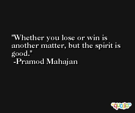 Whether you lose or win is another matter, but the spirit is good. -Pramod Mahajan
